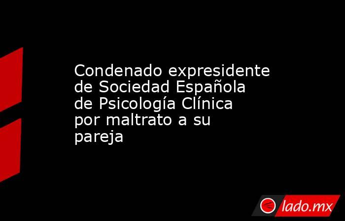 Condenado expresidente de Sociedad Española de Psicología Clínica por maltrato a su pareja. Noticias en tiempo real