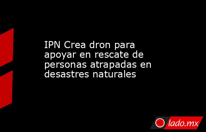 IPN Crea dron para apoyar en rescate de personas atrapadas en desastres naturales. Noticias en tiempo real