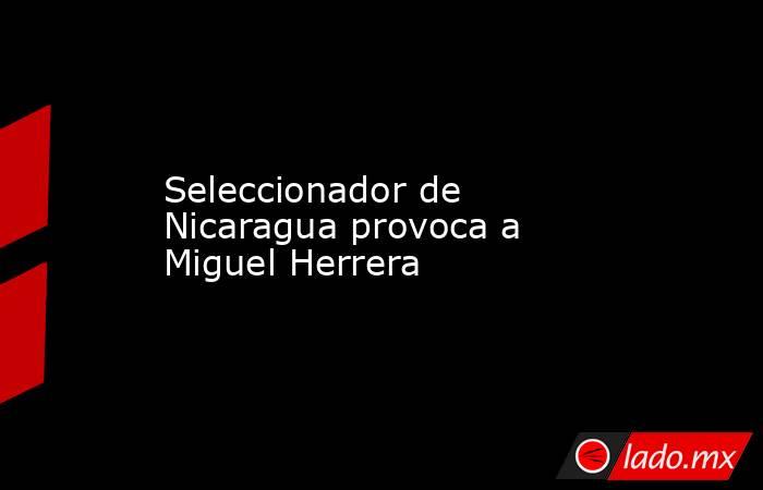 Seleccionador de Nicaragua provoca a Miguel Herrera. Noticias en tiempo real