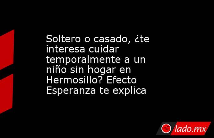 Soltero o casado, ¿te interesa cuidar temporalmente a un niño sin hogar en Hermosillo? Efecto Esperanza te explica. Noticias en tiempo real
