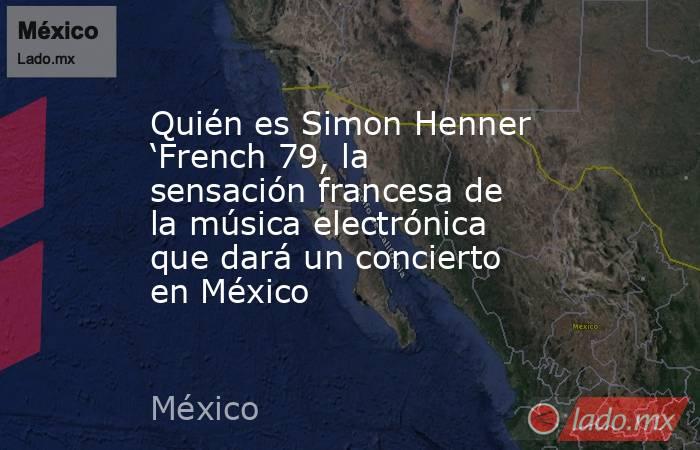 Quién es Simon Henner ‘French 79, la sensación francesa de la música electrónica que dará un concierto en México. Noticias en tiempo real