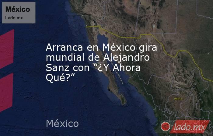 Arranca en México gira mundial de Alejandro Sanz con “¿Y Ahora Qué?”. Noticias en tiempo real