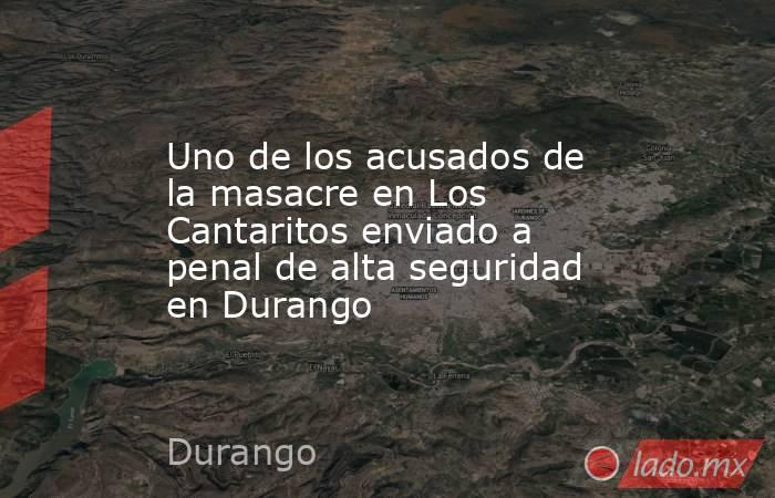 Uno de los acusados de la masacre en Los Cantaritos enviado a penal de alta seguridad en Durango. Noticias en tiempo real