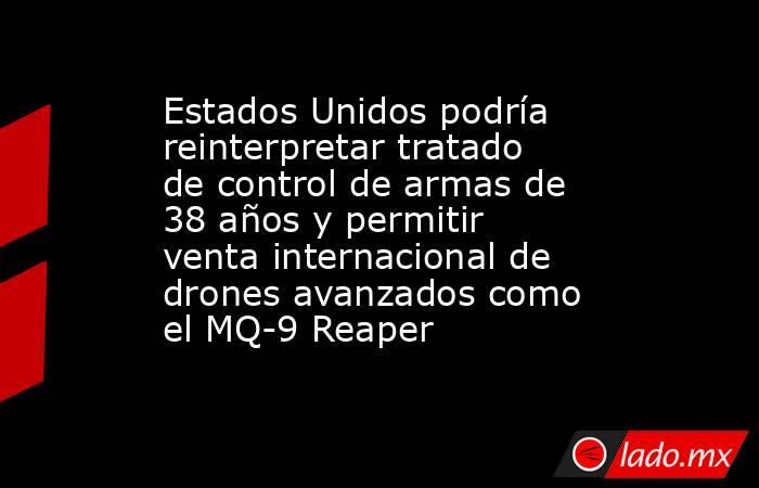 Estados Unidos podría reinterpretar tratado de control de armas de 38 años y permitir venta internacional de drones avanzados como el MQ-9 Reaper. Noticias en tiempo real