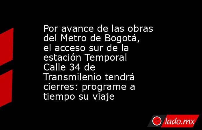 Por avance de las obras del Metro de Bogotá, el acceso sur de la estación Temporal Calle 34 de Transmilenio tendrá cierres: programe a tiempo su viaje. Noticias en tiempo real