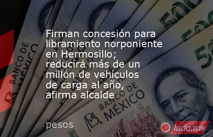 Firman concesión para libramiento norponiente en Hermosillo; reducirá más de un millón de vehículos de carga al año, afirma alcalde. Noticias en tiempo real