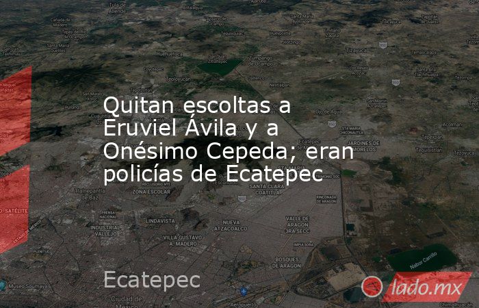 Quitan escoltas a Eruviel Ávila y a Onésimo Cepeda; eran policías de Ecatepec. Noticias en tiempo real