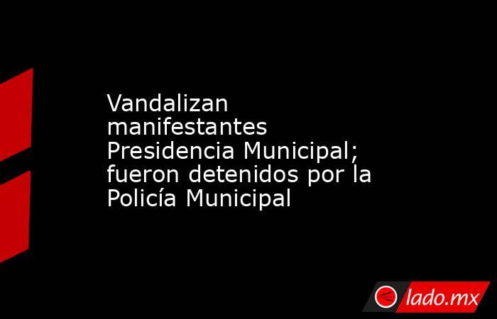 Vandalizan manifestantes Presidencia Municipal; fueron detenidos por la Policía Municipal. Noticias en tiempo real