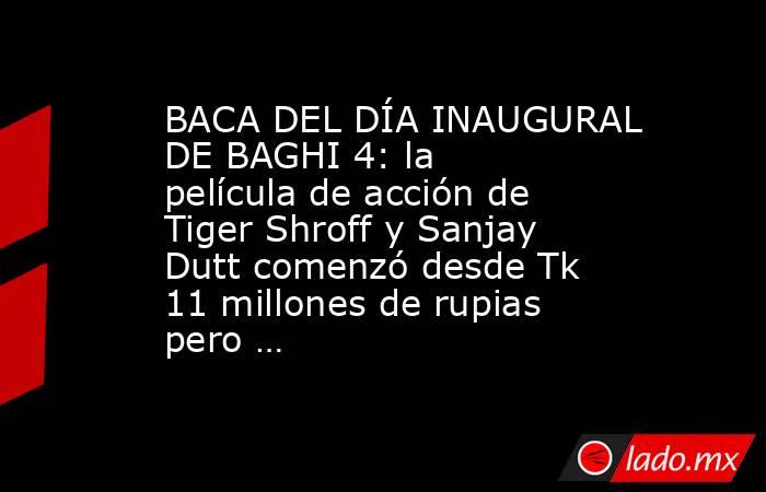 BACA DEL DÍA INAUGURAL DE BAGHI 4: la película de acción de Tiger Shroff y Sanjay Dutt comenzó desde Tk 11 millones de rupias pero …. Noticias en tiempo real