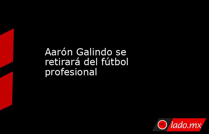 Aarón Galindo se retirará del fútbol profesional. Noticias en tiempo real