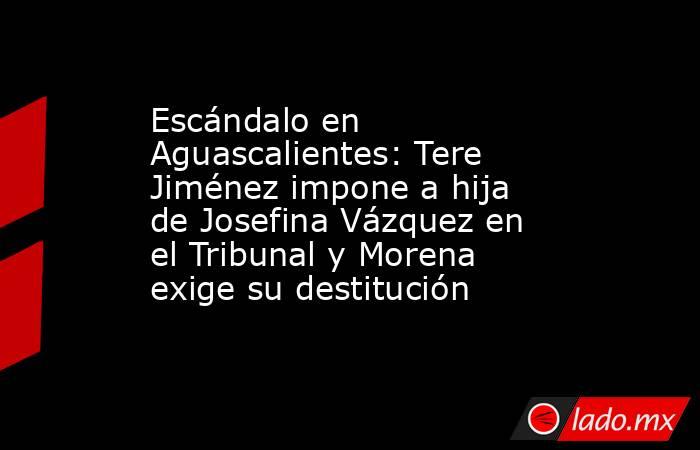 Escándalo en Aguascalientes: Tere Jiménez impone a hija de Josefina Vázquez en el Tribunal y Morena exige su destitución. Noticias en tiempo real
