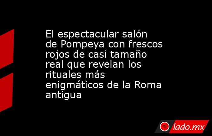El espectacular salón de Pompeya con frescos rojos de casi tamaño real que revelan los rituales más enigmáticos de la Roma antigua. Noticias en tiempo real