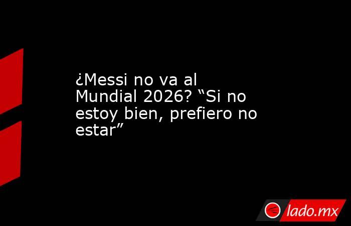 ¿Messi no va al Mundial 2026? “Si no estoy bien, prefiero no estar” . Noticias en tiempo real