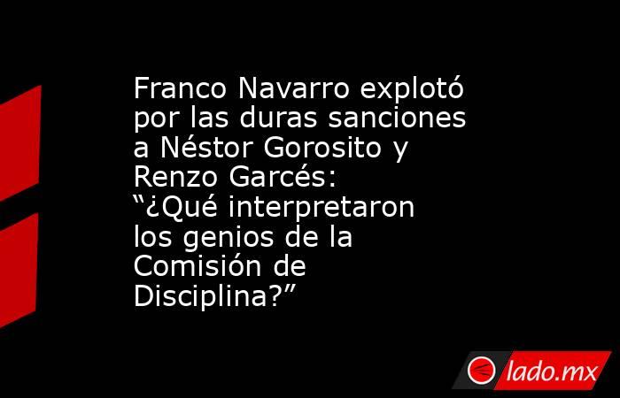 Franco Navarro explotó por las duras sanciones a Néstor Gorosito y Renzo Garcés: “¿Qué interpretaron los genios de la Comisión de Disciplina?”. Noticias en tiempo real