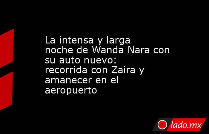 La intensa y larga noche de Wanda Nara con su auto nuevo: recorrida con Zaira y amanecer en el aeropuerto. Noticias en tiempo real