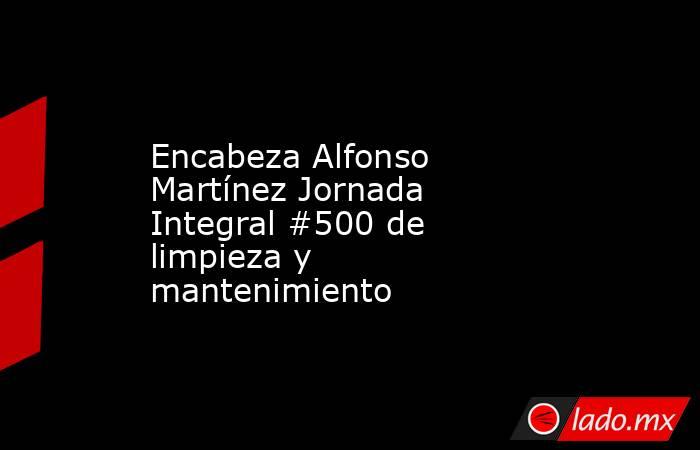 Encabeza Alfonso Martínez Jornada Integral #500 de limpieza y mantenimiento. Noticias en tiempo real