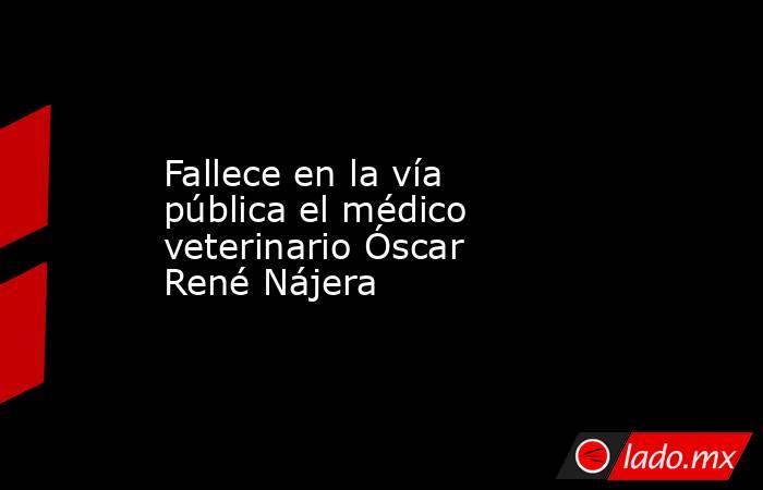 Fallece en la vía pública el médico veterinario Óscar René Nájera. Noticias en tiempo real