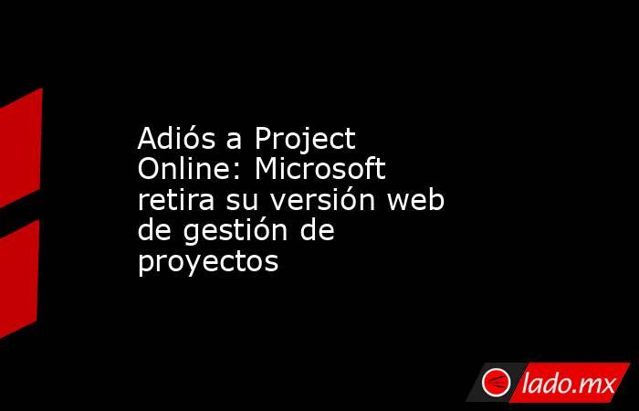 Adiós a Project Online: Microsoft retira su versión web de gestión de proyectos. Noticias en tiempo real