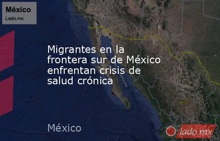 Migrantes en la frontera sur de México enfrentan crisis de salud crónica. Noticias en tiempo real