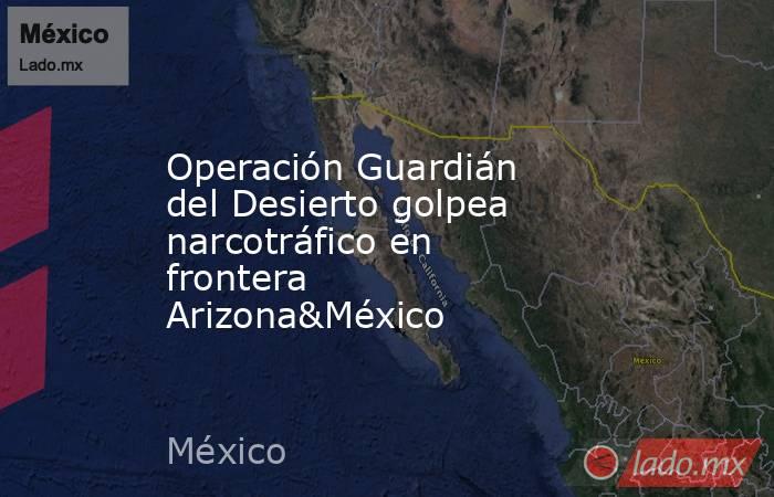 Operación Guardián del Desierto golpea narcotráfico en frontera Arizona&México. Noticias en tiempo real