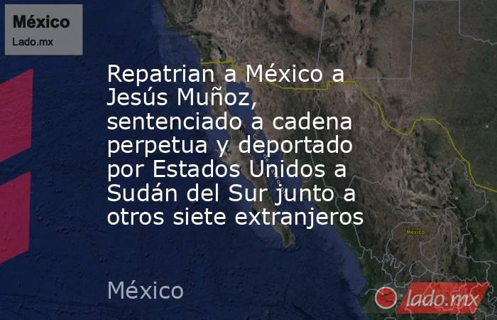 Repatrian a México a Jesús Muñoz, sentenciado a cadena perpetua y deportado por Estados Unidos a Sudán del Sur junto a otros siete extranjeros. Noticias en tiempo real