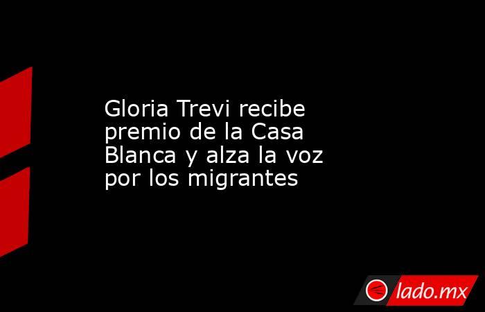 Gloria Trevi recibe premio de la Casa Blanca y alza la voz por los migrantes. Noticias en tiempo real