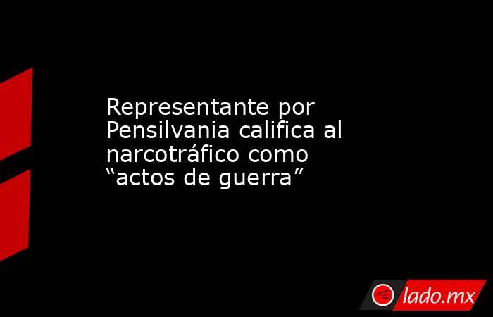 Representante por Pensilvania califica al narcotráfico como “actos de guerra”. Noticias en tiempo real