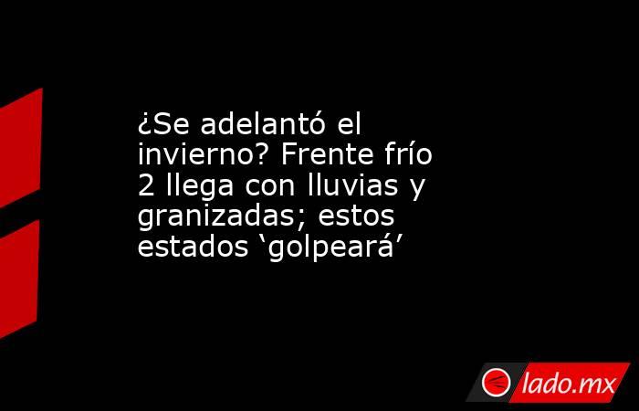 ¿Se adelantó el invierno? Frente frío 2 llega con lluvias y granizadas; estos estados ‘golpeará’. Noticias en tiempo real
