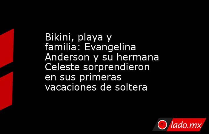 Bikini, playa y familia: Evangelina Anderson y su hermana Celeste sorprendieron en sus primeras vacaciones de soltera . Noticias en tiempo real