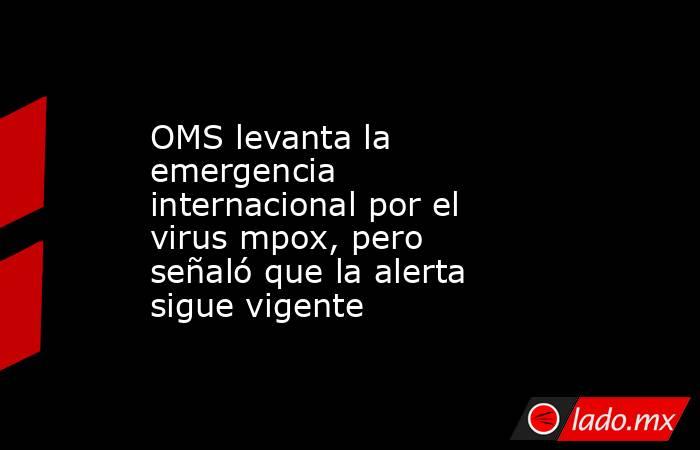 OMS levanta la emergencia internacional por el virus mpox, pero señaló que la alerta sigue vigente . Noticias en tiempo real