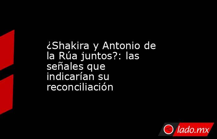 ¿Shakira y Antonio de la Rúa juntos?: las señales que indicarían su reconciliación. Noticias en tiempo real