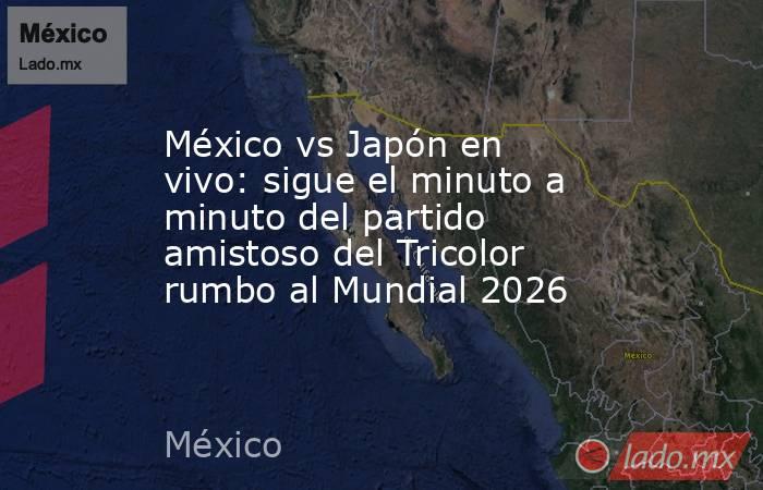 México vs Japón en vivo: sigue el minuto a minuto del partido amistoso del Tricolor rumbo al Mundial 2026 . Noticias en tiempo real