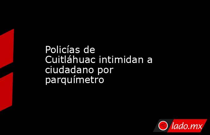 Policías de Cuitláhuac intimidan a ciudadano por parquímetro. Noticias en tiempo real