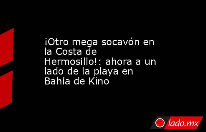 ¡Otro mega socavón en la Costa de Hermosillo!: ahora a un lado de la playa en Bahía de Kino. Noticias en tiempo real