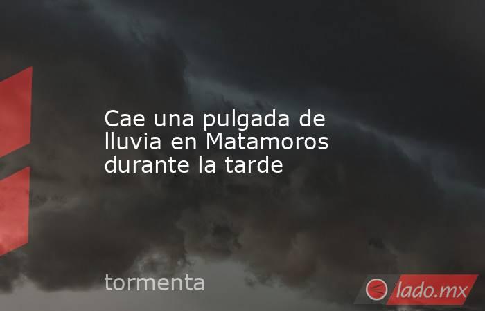 Cae una pulgada de lluvia en Matamoros durante la tarde. Noticias en tiempo real