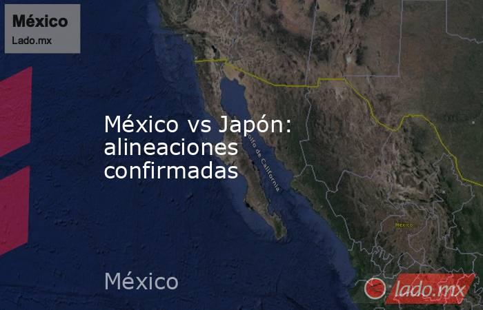 México vs Japón: alineaciones confirmadas. Noticias en tiempo real