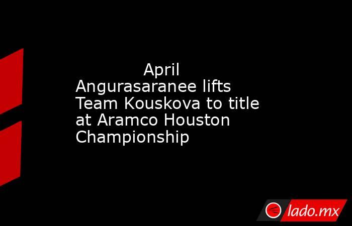             April Angurasaranee lifts Team Kouskova to title at Aramco Houston Championship        . Noticias en tiempo real