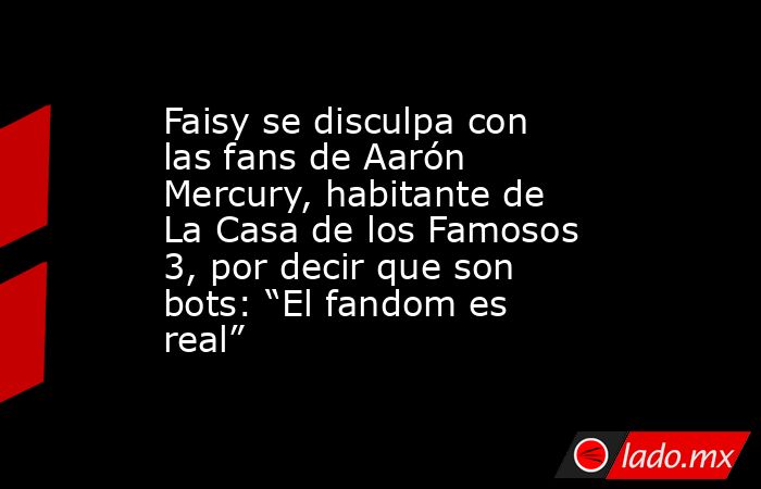 Faisy se disculpa con las fans de Aarón Mercury, habitante de La Casa de los Famosos 3, por decir que son bots: “El fandom es real”. Noticias en tiempo real