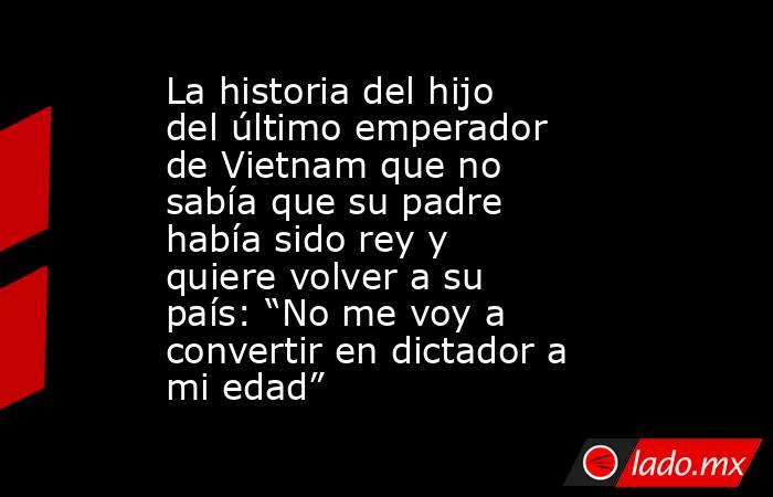 La historia del hijo del último emperador de Vietnam que no sabía que su padre había sido rey y quiere volver a su país: “No me voy a convertir en dictador a mi edad”. Noticias en tiempo real