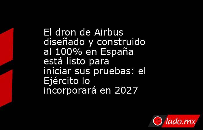 El dron de Airbus diseñado y construido al 100% en España está listo para iniciar sus pruebas: el Ejército lo incorporará en 2027 . Noticias en tiempo real