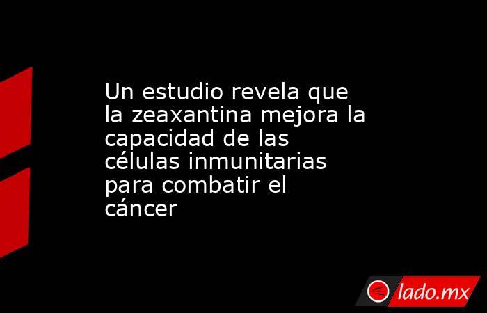 Un estudio revela que la zeaxantina mejora la capacidad de las células inmunitarias para combatir el cáncer. Noticias en tiempo real