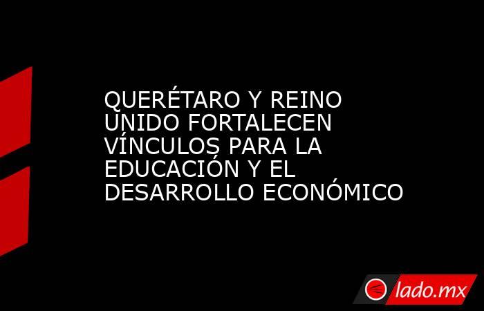 QUERÉTARO Y REINO UNIDO FORTALECEN VÍNCULOS PARA LA EDUCACIÓN Y EL DESARROLLO ECONÓMICO. Noticias en tiempo real