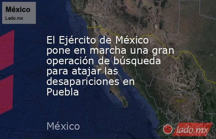 El Ejército de México pone en marcha una gran operación de búsqueda para atajar las desapariciones en Puebla. Noticias en tiempo real