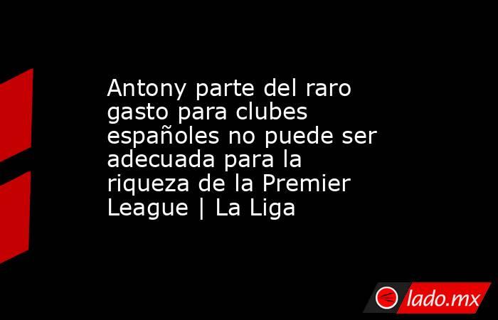 Antony parte del raro gasto para clubes españoles no puede ser adecuada para la riqueza de la Premier League | La Liga. Noticias en tiempo real