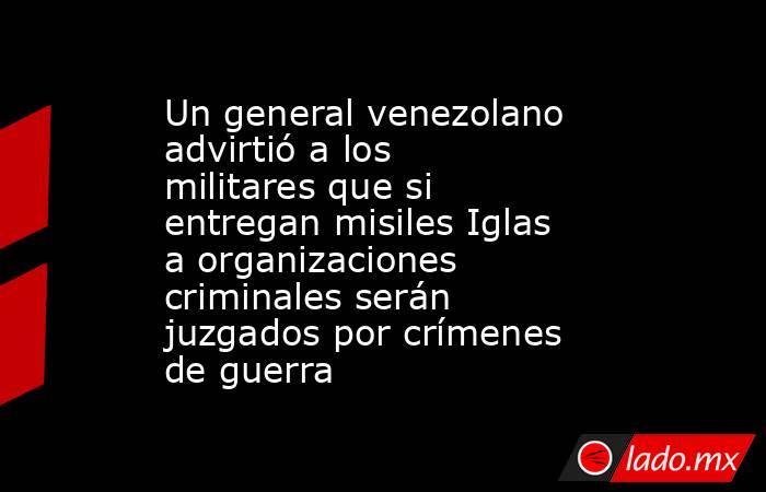 Un general venezolano advirtió a los militares que si entregan misiles Iglas a organizaciones criminales serán juzgados por crímenes de guerra . Noticias en tiempo real