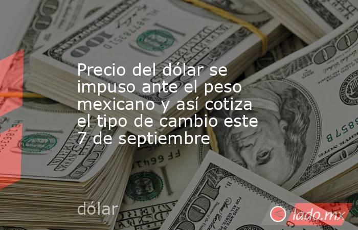 Precio del dólar se impuso ante el peso mexicano y así cotiza el tipo de cambio este 7 de septiembre. Noticias en tiempo real