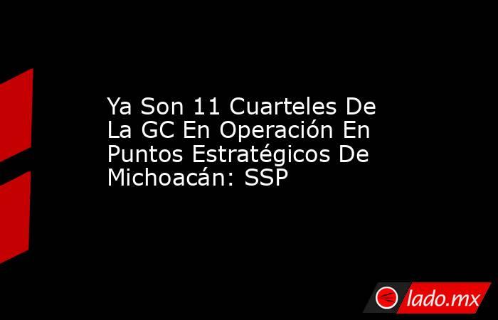 Ya Son 11 Cuarteles De La GC En Operación En Puntos Estratégicos De Michoacán: SSP. Noticias en tiempo real