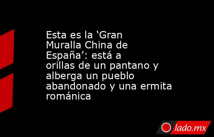 Esta es la ‘Gran Muralla China de España’: está a orillas de un pantano y alberga un pueblo abandonado y una ermita románica. Noticias en tiempo real