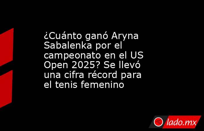 ¿Cuánto ganó Aryna Sabalenka por el campeonato en el US Open 2025? Se llevó una cifra récord para el tenis femenino . Noticias en tiempo real