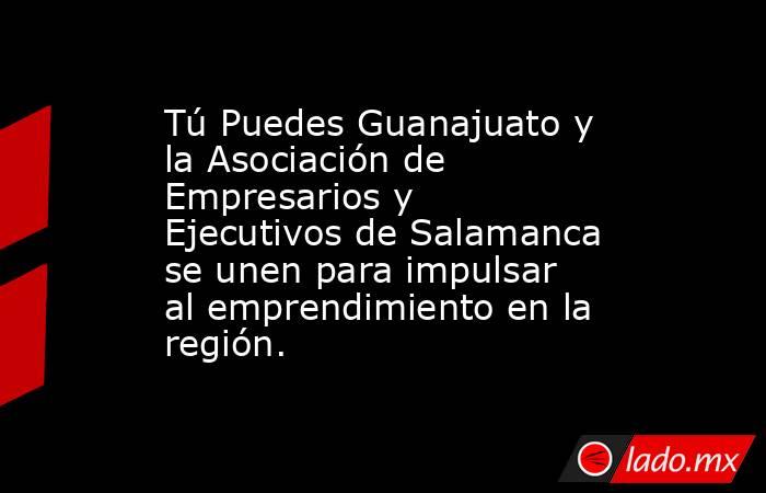 Tú Puedes Guanajuato y la Asociación de Empresarios y Ejecutivos de Salamanca se unen para impulsar al emprendimiento en la región.. Noticias en tiempo real